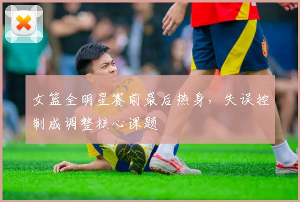 女篮全明星赛前最后热身，失误控制成调整核心课题