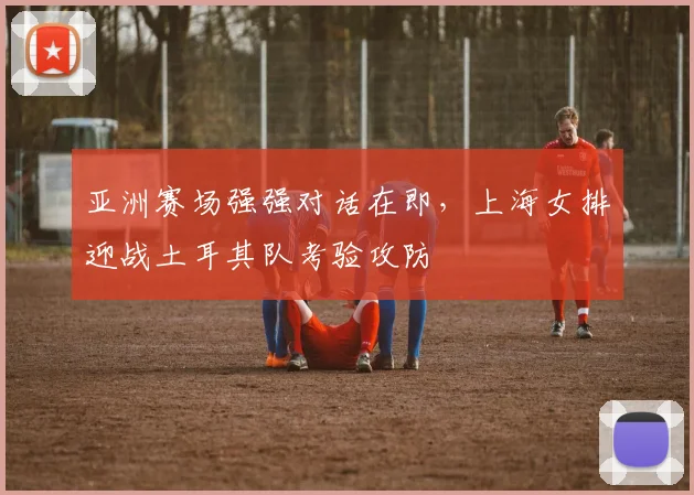 亚洲赛场强强对话在即，上海女排迎战土耳其队考验攻防