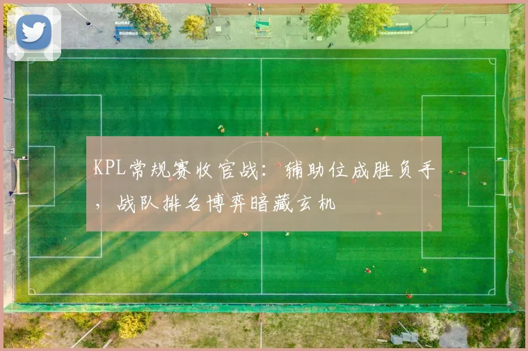 KPL常规赛收官战：辅助位成胜负手，战队排名博弈暗藏玄机