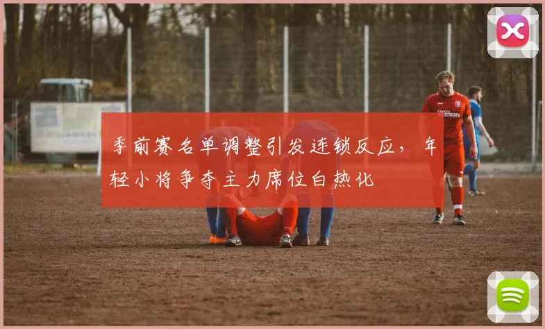 季前赛名单调整引发连锁反应，年轻小将争夺主力席位白热化