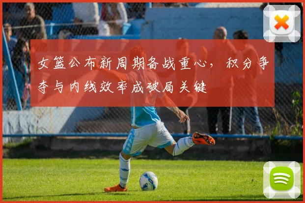 女篮公布新周期备战重心，积分争夺与内线效率成破局关键