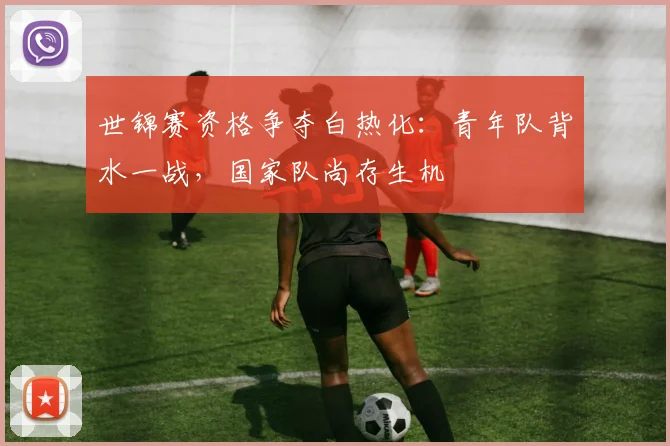 世锦赛资格争夺白热化：青年队背水一战，国家队尚存生机