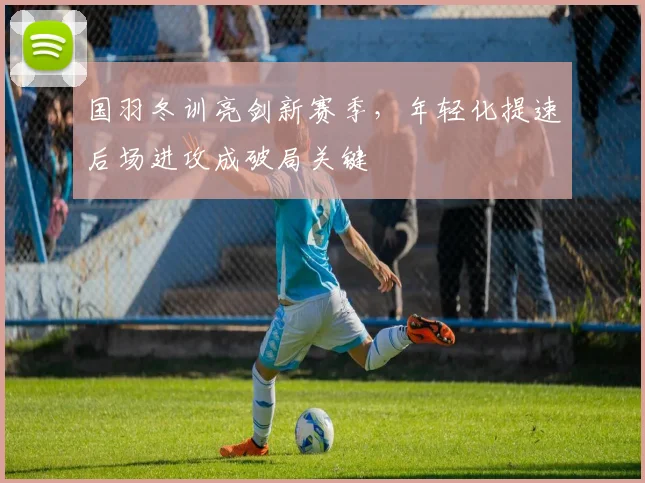 国羽冬训亮剑新赛季，年轻化提速后场进攻成破局关键