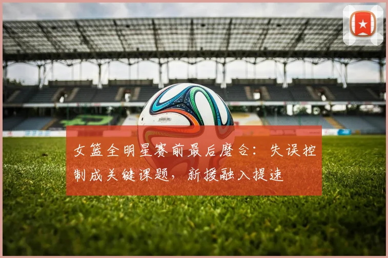 女篮全明星赛前最后磨合：失误控制成关键课题，新援融入提速