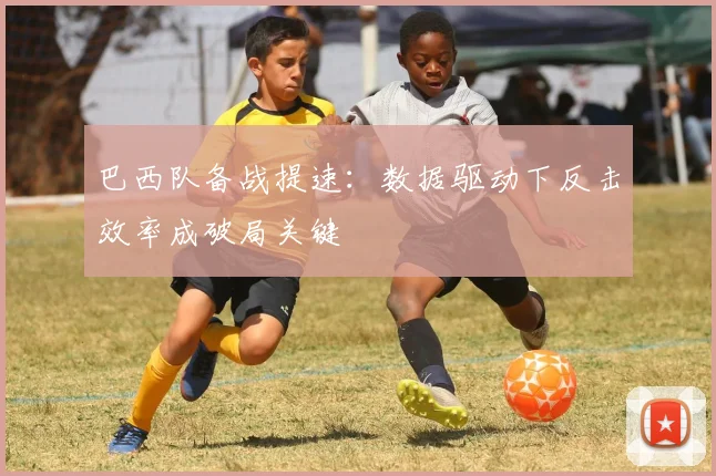 巴西队备战提速：数据驱动下反击效率成破局关键