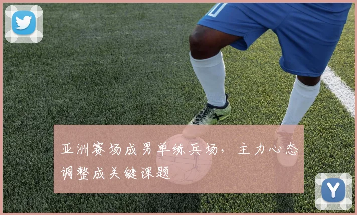 亚洲赛场成男单练兵场，主力心态调整成关键课题
